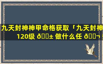 九天封神神甲命格获取「九天封神120级 🐱 做什么任 🐬 务」